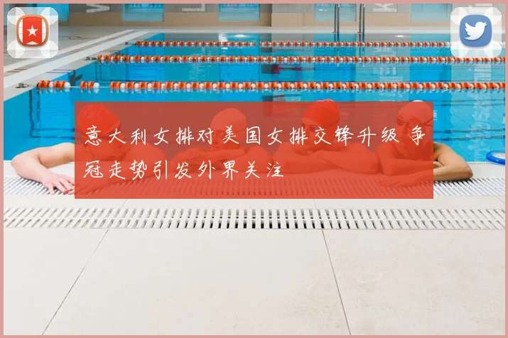 意大利女排对美国女排交锋升级 争冠走势引发外界关注