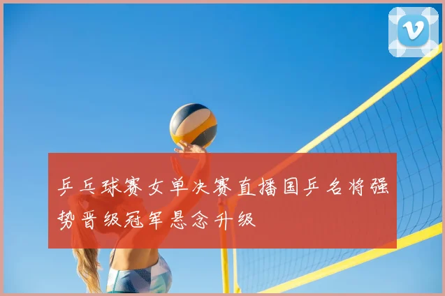 乒乓球赛女单决赛直播国乒名将强势晋级冠军悬念升级