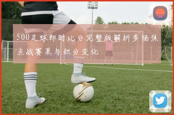 500足球即时比分完整版解析多场焦点战赛果与积分变化