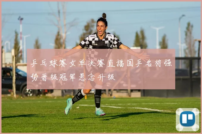 乒乓球赛女单决赛直播国乒名将强势晋级冠军悬念升级